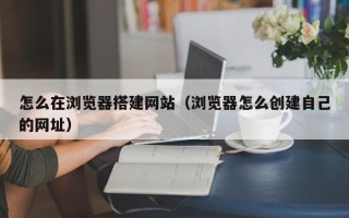 白银怎么在浏览器搭建网站（浏览器怎么创建自己的网址）