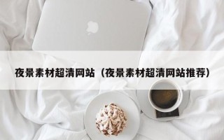 白银夜景素材超清网站（夜景素材超清网站推荐）